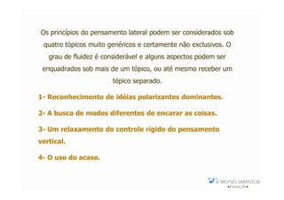 Os princípios do pensamento lateral podem ser considerados sob
 quatro tópicos muito genéricos e certamente não exclusivos. O
   grau de fluidez é considerável e alguns aspectos podem ser
 enquadrados sob mais de um tópico, ou até mesmo receber um
                       tópico separado.

1- Reconhecimento de idéias polarizantes dominantes.

2- A busca de modos diferentes de encarar as coisas.

3- Um relaxamento do controle rígido do pensamento
vertical.

4- O uso do acaso.
 