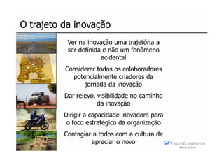 O trajeto da inovação
           Ver na inovação uma trajetória a
           ser definida e não um fenômeno
                       acidental
          Considerar todos os colaboradores
            potencialmente criadores da
                jornada da inovação
          Dar relevo, visibilidade no caminho
                      da inovação
          Dirigir a capacidade inovadora para
           o foco estratégico da organização
          Contagiar a todos com a cultura de
                   apreciar o novo
 