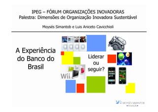 IPEG – FÓRUM ORGANIZAÇÕES INOVADORAS
 Palestra: Dimensões de Organização Inovadora Sustentável

            Moysés Simantob e Luis Aniceto Cavicchioli




A Experiência
do Banco do                           Liderar
                                        ou
    Brasil                            seguir?
 
