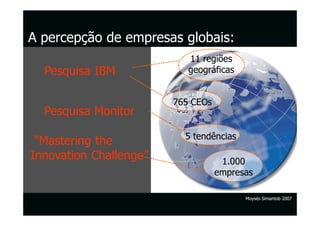A percepção de empresas globais:
                           11 regiões
  Pesquisa IBM             geográficas


                        765 CEOs
  Pesquisa Monitor

                          5 tendências
 “Mastering the
Innovation Challenge”               1.000
                                   empresas

                                         Moysés Simantob 2007
 