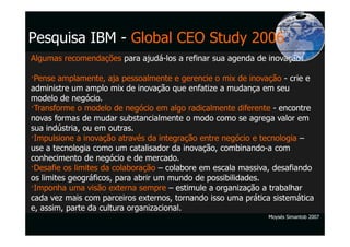 Pesquisa IBM - Global CEO Study 2006
Algumas recomendações para ajudá-los a refinar sua agenda de inovação:

 Pense amplamente, aja pessoalmente e gerencie o mix de inovação - crie e
administre um amplo mix de inovação que enfatize a mudança em seu
modelo de negócio.
 Transforme o modelo de negócio em algo radicalmente diferente - encontre
novas formas de mudar substancialmente o modo como se agrega valor em
sua indústria, ou em outras.
 Impulsione a inovação através da integração entre negócio e tecnologia –
use a tecnologia como um catalisador da inovação, combinando-a com
conhecimento de negócio e de mercado.
 Desafie os limites da colaboração – colabore em escala massiva, desafiando
os limites geográficos, para abrir um mundo de possibilidades.
 Imponha uma visão externa sempre – estimule a organização a trabalhar
cada vez mais com parceiros externos, tornando isso uma prática sistemática
e, assim, parte da cultura organizacional.
                                                               Moysés Simantob 2007
 