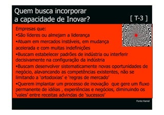 Quem busca incorporar
a capacidade de Inovar?                             [ T-3 ]
Empresas que:
  São líderes ou almejam a liderança
  Atuam em mercados instáveis, em mudança
acelerada e com muitas indefinições
  Buscam estabelecer padrões de indústria ou interferir
decisivamente na configuração da indústria
  Buscam desenvolver sistematicamente novas oportunidades de
negócio, alavancando as competências existentes, não se
limitando a ‘ortodoxias’ e ‘regras de mercado’
  Querem implantar um processo de inovação que gere um fluxo
permanente de idéias , experiências e negócios, diminuindo os
‘vales’ entre receitas advindas de ‘sucessos’
                                                       Fonte:Hamel
 