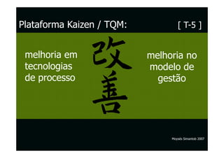Plataforma Kaizen / TQM:           [ T-5 ]


 melhoria em               melhoria no
 tecnologias               modelo de
 de processo                 gestão




                                Moysés Simantob 2007
 