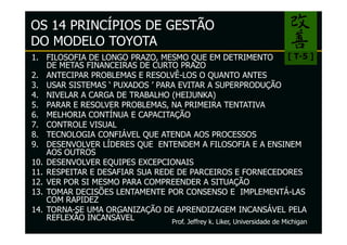 OS 14 PRINCÍPIOS DE GESTÃO
DO MODELO TOYOTA
1. FILOSOFIA DE LONGO PRAZO, MESMO QUE EM DETRIMENTO                       [ T-5 ]
    DE METAS FINANCEIRAS DE CURTO PRAZO
2. ANTECIPAR PROBLEMAS E RESOLVÊ-LOS O QUANTO ANTES
3. USAR SISTEMAS ‘ PUXADOS ’ PARA EVITAR A SUPERPRODUÇÃO
4. NIVELAR A CARGA DE TRABALHO (HEIJUNKA)
5. PARAR E RESOLVER PROBLEMAS, NA PRIMEIRA TENTATIVA
6. MELHORIA CONTÍNUA E CAPACITAÇÃO
7. CONTROLE VISUAL
8. TECNOLOGIA CONFIÁVEL QUE ATENDA AOS PROCESSOS
9. DESENVOLVER LÍDERES QUE ENTENDEM A FILOSOFIA E A ENSINEM
    AOS OUTROS
10. DESENVOLVER EQUIPES EXCEPCIONAIS
11. RESPEITAR E DESAFIAR SUA REDE DE PARCEIROS E FORNECEDORES
12. VER POR SI MESMO PARA COMPREENDER A SITUAÇÃO
13. TOMAR DECISÕES LENTAMENTE POR CONSENSO E IMPLEMENTÁ-LAS
    COM RAPIDEZ
14. TORNA-SE UMA ORGANIZAÇÃO DE APRENDIZAGEM INCANSÁVEL PELA
    REFLEXÃO INCANSÁVEL          Prof. Jeffrey k. Liker, Universidade de Michigan
 