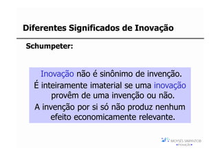 Diferentes Significados de Inovação

Schumpeter:


    Inovação não é sinônimo de invenção.
  É inteiramente imaterial se uma inovação
       provêm de uma invenção ou não.
  A invenção por si só não produz nenhum
       efeito economicamente relevante.
 