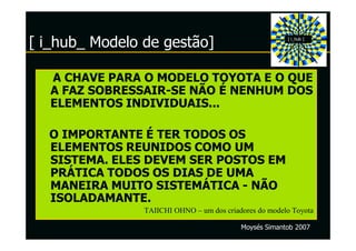 [ i_hub_ Modelo de gestão]                              [ i_hub ]




   A CHAVE PARA O MODELO TOYOTA E O QUE
   A FAZ SOBRESSAIR-SE NÃO É NENHUM DOS
   ELEMENTOS INDIVIDUAIS...

  O IMPORTANTE É TER TODOS OS
  ELEMENTOS REUNIDOS COMO UM
  SISTEMA. ELES DEVEM SER POSTOS EM
  PRÁTICA TODOS OS DIAS DE UMA
  MANEIRA MUITO SISTEMÁTICA - NÃO
  ISOLADAMANTE.
                TAIICHI OHNO – um dos criadores do modelo Toyota

                                           Moysés Simantob 2007
 