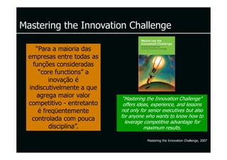 Mastering the Innovation Challenge

    “Para a maioria das
  empresas entre todas as
   funções consideradas
     “core functions” a
         inovação é
  indiscutivelmente a que
     agrega maior valor       “Mastering the Innovation Challenge”
  competitivo - entretanto    offers ideas, experience, and lessons
     é freqüentemente        not only for senior executives but also
                             for anyone who wants to know how to
   controlada com pouca        leverage competitive advantage for
         disciplina”.                   maximum results.

                                         Mastering the Innovation Challenge, 2007
 