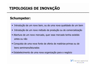 TIPOLOGIAS DE INOVAÇÃO

Schumpeter:

  Introdução de um novo bem, ou de uma nova qualidade de um bem

  Introdução de um novo método de produção ou de comercialização

 Abertura de um novo mercado, quer esse mercado tenha existido
  antes ou não

 Conquista de uma nova fonte de oferta de matérias-primas ou de
  bens semimanufaturados

 Estabelecimento de uma nova organização para o negócio
 