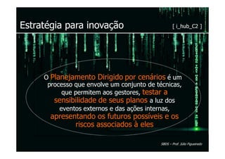Estratégia para inovação                            [ i_hub_C2 ]




     O Planejamento Dirigido por cenários é um
      processo que envolve um conjunto de técnicas,
           que permitem aos gestores, testar a
        sensibilidade de seus planos a luz dos
          eventos externos e das ações internas,
       apresentando os futuros possíveis e os
              riscos associados à eles

                                            SBDS – Prof. Júlio Figueiredo
 