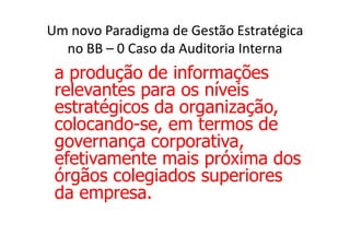 Um novo Paradigma de Gestão Estratégica
  no BB – 0 Caso da Auditoria Interna
 a produção de informações
 relevantes para os níveis
 estratégicos da organização,
 colocando-se, em termos de
 governança corporativa,
 efetivamente mais próxima dos
 órgãos colegiados superiores
 da empresa.
 