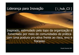Liderança para Inovação             [ i_hub_C3 ]




Inspirado, estimulado pelo topo da organização e
 fomentado por meio de comunidades de prática
com uma postura pro-ativa frente ao risco, erro e
                    fracasso

                                        Moysés Simantob 2007
 