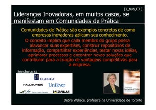 [ i_hub_C3 ]
Lideranças Inovadoras, em muitos casos, se
manifestam em Comunidades de Prática
   Comunidades de Prática são exemplos concretos de como
        empresas inovadoras aplicam seu conhecimento.
     O conceito implica que cada membro do grupo possa
       alavancar suas expertises, construir repositórios de
   informação, compartilhar experiências, testar novas idéias,
      aprimorar processos e encontrar novas soluções que
   contribuam para a criação de vantagens competitivas para
                           a empresa.
 Benchmarks




                        Debra Wallace, profesora na Universidade de Toronto
 