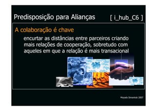 Predisposição para Alianças             [ i_hub_C6 ]

A colaboração é chave
   encurtar as distâncias entre parceiros criando
   mais relações de cooperação, sobretudo com
   aqueles em que a relação é mais transacional




                                             Moysés Simantob 2007
 