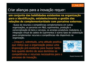 [ i_hub_C6 ]

Criar alianças para a inovação requer:
um conjunto das habilidades existentes na organização
para a identificação, estabelecimento e gestão das
relações de complementaridade com parceiros externos.
  –busca de recursos e competências complementares em outras
  organizações, as parcerias em P&D, suprimentos, produção e
  comercialização de bens e serviços, os arranjos produtivos modulares, a
  integração virtual da cadeia de suprimentos e outros tipos de colaboração
  para complementar recursos e competências não disponíveis na
  organização.
  ...(requer), sobretudo, uma atitude positiva
  que indica que a organização possui uma
  disposição pré-existente para buscar tanto
  fora quanto dentro de seus domínios as
  competências e recursos necessários para o
                                                             Moysés Simantob 2007
  processo de inovação.
 