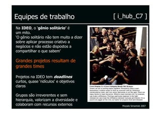 Equipes de trabalho                        [ i_hub_C7 ]
Na IDEO, o ‘gênio solitário’ é
um mito.
‘O gênio solitário não tem muito a dizer
sobre aplicar processo criativo a
negócios e não estão dispostos a
compartilhar o que sabem’

Grandes projetos resultam de
grandes times

Projetos na IDEO tem deadlines
curtos, quase ‘ridículos’ e objetivos
claros

Grupos são irreverentes e sem
hierarquia, valorizam a diversidade e
colaboram com recursos externos               Moysés Simantob 2007
 