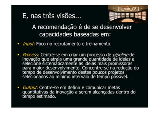 [ i_hub_C8 ]

E, nas três visões...
    A recomendação é de se desenvolver
       capacidades baseadas em:
Input: Foco no recrutamento e treinamento.

Process: Centre-se em criar um processo de pipeline de
inovação que atraia uma grande quantidade de idéias e
selecione sistemáticamente as ideias mais promissoras
para maior desenvolvimento. Concentre-se na redução do
tempo de desenvolvimento destes poucos projetos
selecionados ao mínimo intervalo de tempo possível.

Output: Centre-se em definir e comunicar metas
quantitativas da inovação a serem alcançadas dentro do
tempo estimado.
 