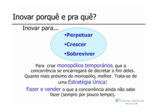 Inovar porquê e pra quê?
 ...Inovar para...
                        Perpetuar
                        Crescer
                        Sobreviver

        Para criar monopólios temporários, que a
      concorrência se encarregará de decretar o fim deles.
    Quanto mais próximo do monopólio, melhor. Trata-se de
                   uma Estratégia Única:
    Fazer e vender o que a concorrência ainda não sabe
                fazer (sempre por pouco tempo).
 