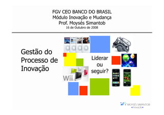 FGV CEO BANCO DO BRASIL
         Módulo Inovação e Mudança
           Prof. Moysés Simantob
              16 de Outubro de 2008




Gestão do
Processo de                   Liderar
                                ou
Inovação                      seguir?
 