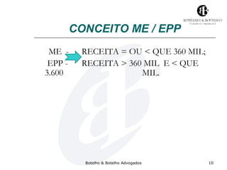 CONCEITO ME / EPP 
ME - RECEITA = OU < QUE 360 MIL; 
EPP - RECEITA > 360 MIL E < QUE 
3.600 MIL. 
Botelho & Botelho Advogados 10 
 