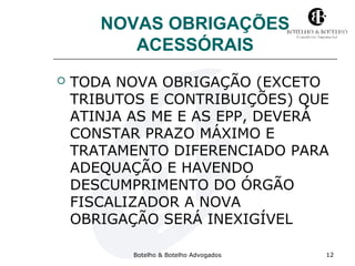 NOVAS OBRIGAÇÕES 
ACESSÓRAIS 
 TODA NOVA OBRIGAÇÃO (EXCETO 
TRIBUTOS E CONTRIBUIÇÕES) QUE 
ATINJA AS ME E AS EPP, DEVERÁ 
CONSTAR PRAZO MÁXIMO E 
TRATAMENTO DIFERENCIADO PARA 
ADEQUAÇÃO E HAVENDO 
DESCUMPRIMENTO DO ÓRGÃO 
FISCALIZADOR A NOVA 
OBRIGAÇÃO SERÁ INEXIGÍVEL 
Botelho & Botelho Advogados 12 
 