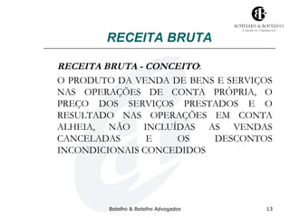 RECEITA BRUTA 
RECEITA BRUTA - CONCEITO: 
O PRODUTO DA VENDA DE BENS E SERVIÇOS 
NAS OPERAÇÕES DE CONTA PRÓPRIA, O 
PREÇO DOS SERVIÇOS PRESTADOS E O 
RESULTADO NAS OPERAÇÕES EM CONTA 
ALHEIA, NÃO INCLUÍDAS AS VENDAS 
CANCELADAS E OS DESCONTOS 
INCONDICIONAIS CONCEDIDOS 
Botelho & Botelho Advogados 13 
 