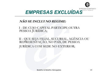 EMPRESAS EXCLUÍDAS 
NÃO SE INCLUI NO REGIME: 
I - DE CUJO CAPITAL PARTICIPE OUTRA 
PESSOA JURÍDICA; 
II - QUE SEJA FILIAL, SUCURSAL, AGÊNCIA OU 
REPRESENTAÇÃO, NO PAÍS, DE PESSOA 
JURÍDICA COM SEDE NO EXTERIOR; 
Botelho & Botelho Advogados 14 
 