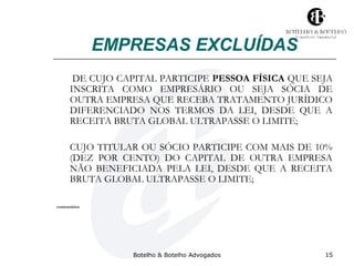 EMPRESAS EXCLUÍDAS 
DE CUJO CAPITAL PARTICIPE PESSOA FÍSICA QUE SEJA 
INSCRITA COMO EMPRESÁRIO OU SEJA SÓCIA DE 
OUTRA EMPRESA QUE RECEBA TRATAMENTO JURÍDICO 
DIFERENCIADO NOS TERMOS DA LEI, DESDE QUE A 
RECEITA BRUTA GLOBAL ULTRAPASSE O LIMITE; 
CUJO TITULAR OU SÓCIO PARTICIPE COM MAIS DE 10% 
(DEZ POR CENTO) DO CAPITAL DE OUTRA EMPRESA 
NÃO BENEFICIADA PELA LEI, DESDE QUE A RECEITA 
BRUTA GLOBAL ULTRAPASSE O LIMITE; 
Botelho & Botelho Advogados 15 
comentários 
 
