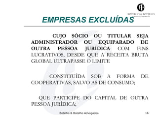 EMPRESAS EXCLUÍDAS 
CUJO SÓCIO OU TITULAR SEJA 
ADMINISTRADOR OU EQUIPARADO DE 
OUTRA PESSOA JURÍDICA COM FINS 
LUCRATIVOS, DESDE QUE A RECEITA BRUTA 
GLOBAL ULTRAPASSE O LIMITE 
CONSTITUÍDA SOB A FORMA DE 
COOPERATIVAS, SALVO AS DE CONSUMO; 
QUE PARTICIPE DO CAPITAL DE OUTRA 
PESSOA JURÍDICA; 
Botelho & Botelho Advogados 16 
 