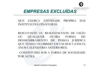 EMPRESAS EXCLUÍDAS 
QUE EXERÇA ATIVIDADE PRÓPRIA DAS 
INSTITUIÇÕES FINACEIRAS 
RESULTANTE OU REMANESCENTE DE CISÃO 
OU QUALQUER OUTRA FORMA DE 
DESMEMBRAMENTO DE PESSOA JURÍDICA 
QUE TENHA OCORRIDO EM UM DOS 5 (CINCO) 
ANOS-CALENDÁRIO ANTERIORES; 
CONSTITUÍDA SOB A FORMA DE SOCIEDADE 
POR AÇÕES. 
Botelho & Botelho Advogados 17 
 