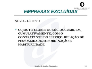 EMPRESAS EXCLUÍDAS 
NOVO – LC 147/14 
 CUJOS TITULARES OU SÓCIOS GUARDEM, 
CUMULATIVAMENTE, COM O 
CONTRATANTE DO SERVIÇO, RELAÇÃO DE 
PESSOALIDADE, SUBORDINAÇÃO E 
HABITUALIDADE 
Botelho & Botelho Advogados 18 
 