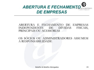 ABERTURA E FECHAMENTO 
DE EMPRESAS 
ABERTURA E FECHAMENTO DE EMPRESAS 
INDEPENDENTE DE DÍVIDAS FISCAIS, 
PRINCIPAIS OU ACESSÓRIAS 
OS SÓCIOS OU ADMINISTRADORES ASSUMEM 
A RESPONSABILIDADE 
Botelho & Botelho Advogados 19 
 