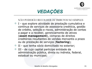 VEDAÇÕES 
NÃO PODERÃO RECOLHER OS TRIBUTOS NO SIMPLES 
 I - que explore atividade de prestação cumulativa e 
contínua de serviços de assessoria creditícia, gestão 
de crédito, seleção e riscos, administração de contas 
a pagar e a receber, gerenciamento de ativos 
(asset management), compras de direitos 
creditórios resultantes de vendas mercantis a prazo 
ou de prestação de serviços (factoring); 
 II - que tenha sócio domiciliado no exterior; 
 III - de cujo capital participe entidade da 
administração pública, direta ou indireta, federal, 
estadual ou municipal; 
Botelho & Botelho Advogados 21 
 
