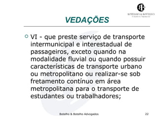 VEDAÇÕES 
 VI - que preste serviço de transporte 
intermunicipal e interestadual de 
passageiros, exceto quando na 
modalidade fluvial ou quando possuir 
características de transporte urbano 
ou metropolitano ou realizar-se sob 
fretamento contínuo em área 
metropolitana para o transporte de 
estudantes ou trabalhadores; 
Botelho & Botelho Advogados 22 
 