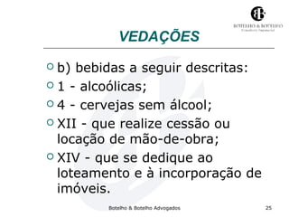 VEDAÇÕES 
 b) bebidas a seguir descritas: 
 1 - alcoólicas; 
 4 - cervejas sem álcool; 
 XII - que realize cessão ou 
locação de mão-de-obra; 
 XIV - que se dedique ao 
loteamento e à incorporação de 
imóveis. 
Botelho & Botelho Advogados 25 
 