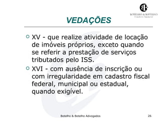 VEDAÇÕES 
 XV - que realize atividade de locação 
de imóveis próprios, exceto quando 
se referir a prestação de serviços 
tributados pelo ISS. 
 XVI - com ausência de inscrição ou 
com irregularidade em cadastro fiscal 
federal, municipal ou estadual, 
quando exigível. 
Botelho & Botelho Advogados 26 
 
