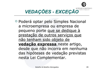 VEDAÇÕES - EXCEÇÃO 
 Poderá optar pelo Simples Nacional 
a microempresa ou empresa de 
pequeno porte que se dedique à 
prestação de outros serviços que 
não tenham sido objeto de 
vedação expressa neste artigo, 
desde que não incorra em nenhuma 
das hipóteses de vedação previstas 
nesta Lei Complementar. 
Botelho & Botelho Advogados 28 
 