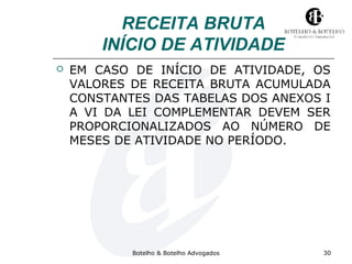 RECEITA BRUTA 
INÍCIO DE ATIVIDADE 
 EM CASO DE INÍCIO DE ATIVIDADE, OS 
VALORES DE RECEITA BRUTA ACUMULADA 
CONSTANTES DAS TABELAS DOS ANEXOS I 
A VI DA LEI COMPLEMENTAR DEVEM SER 
PROPORCIONALIZADOS AO NÚMERO DE 
MESES DE ATIVIDADE NO PERÍODO. 
Botelho & Botelho Advogados 30 
 