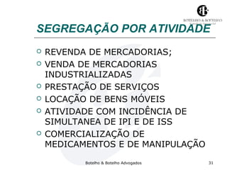 SEGREGAÇÃO POR ATIVIDADE 
 REVENDA DE MERCADORIAS; 
 VENDA DE MERCADORIAS 
INDUSTRIALIZADAS 
 PRESTAÇÃO DE SERVIÇOS 
 LOCAÇÃO DE BENS MÓVEIS 
 ATIVIDADE COM INCIDÊNCIA DE 
SIMULTANEA DE IPI E DE ISS 
 COMERCIALIZAÇÃO DE 
MEDICAMENTOS E DE MANIPULAÇÃO 
Botelho & Botelho Advogados 31 
 
