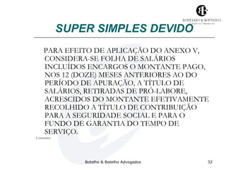 SUPER SIMPLES DEVIDO 
PARA EFEITO DE APLICAÇÃO DO ANEXO V, 
CONSIDERA-SE FOLHA DE SALÁRIOS 
INCLUÍDOS ENCARGOS O MONTANTE PAGO, 
NOS 12 (DOZE) MESES ANTERIORES AO DO 
PERÍODO DE APURAÇÃO, A TÍTULO DE 
SALÁRIOS, RETIRADAS DE PRÓ-LABORE, 
ACRESCIDOS DO MONTANTE EFETIVAMENTE 
RECOLHIDO A TÍTULO DE CONTRIBUIÇÃO 
PARA A SEGURIDADE SOCIAL E PARA O 
FUNDO DE GARANTIA DO TEMPO DE 
SERVIÇO. 
Botelho & Botelho Advogados 32 
Comentário 
 