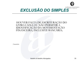 EXCLUSÃO DO SIMPLES 
HOUVER FALTA DE ESCRITURAÇÃO DO 
LIVRO-CAIXA OU NÃO PERMITIR A 
IDENTIFICAÇÃO DA MOVIMENTAÇÃO 
FINANCEIRA, INCLUSIVE BANCÁRIA; 
Botelho & Botelho Advogados 35 
Comentário 
 