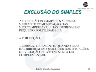 EXCLUSÃO DO SIMPLES 
A EXCLUSÃO DO SIMPLES NACIONAL, 
MEDIANTE COMUNICAÇÃO DAS 
MICROEMPRESAS OU DAS EMPRESAS DE 
PEQUENO PORTE, DAR-SE-Á: 
– POR OPÇÃO; 
– OBRIGATORIAMENTE, QUANDO ELAS 
INCORREREM EM QUALQUER DAS SITUAÇÕES 
DE VEDAÇÃO PREVISTAS NESTA LEI 
COMPLEMENTAR. 
Botelho & Botelho Advogados 36 
 