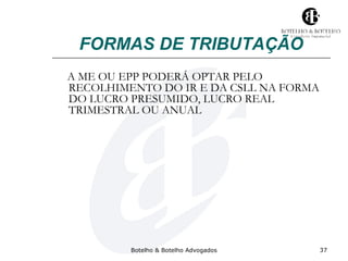 FORMAS DE TRIBUTAÇÃO 
A ME OU EPP PODERÁ OPTAR PELO 
RECOLHIMENTO DO IR E DA CSLL NA FORMA 
DO LUCRO PRESUMIDO, LUCRO REAL 
TRIMESTRAL OU ANUAL 
Botelho & Botelho Advogados 37 
 