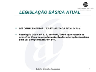 LEGISLAÇÃO BÁSICA ATUAL 
 LEI COMPLEMENTAR 123 ATUALIZADA PELA 147; e, 
 Resolução CGSN nº 115, de 4/09/2014, que veicula os 
primeiros itens da regulamentação das alterações trazidas 
pela Lei Complementar nº 147. 
Botelho & Botelho Advogados 4 
 