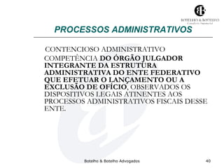 PROCESSOS ADMINISTRATIVOS 
CONTENCIOSO ADMINISTRATIVO 
COMPETÊNCIA DO ÓRGÃO JULGADOR 
INTEGRANTE DA ESTRUTURA 
ADMINISTRATIVA DO ENTE FEDERATIVO 
QUE EFETUAR O LANÇAMENTO OU A 
EXCLUSÃO DE OFÍCIO, OBSERVADOS OS 
DISPOSITIVOS LEGAIS ATINENTES AOS 
PROCESSOS ADMINISTRATIVOS FISCAIS DESSE 
ENTE. 
Botelho & Botelho Advogados 40 
 