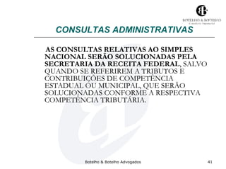 CONSULTAS ADMINISTRATIVAS 
AS CONSULTAS RELATIVAS AO SIMPLES 
NACIONAL SERÃO SOLUCIONADAS PELA 
SECRETARIA DA RECEITA FEDERAL, SALVO 
QUANDO SE REFERIREM A TRIBUTOS E 
CONTRIBUIÇÕES DE COMPETÊNCIA 
ESTADUAL OU MUNICIPAL, QUE SERÃO 
SOLUCIONADAS CONFORME A RESPECTIVA 
COMPETÊNCIA TRIBUTÁRIA. 
Botelho & Botelho Advogados 41 
 