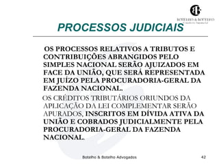 PROCESSOS JUDICIAIS 
OS PROCESSOS RELATIVOS A TRIBUTOS E 
CONTRIBUIÇÕES ABRANGIDOS PELO 
SIMPLES NACIONAL SERÃO AJUIZADOS EM 
FACE DA UNIÃO, QUE SERÁ REPRESENTADA 
EM JUÍZO PELA PROCURADORIA-GERAL DA 
FAZENDA NACIONAL. 
OS CRÉDITOS TRIBUTÁRIOS ORIUNDOS DA 
APLICAÇÃO DA LEI COMPLEMENTAR SERÃO 
APURADOS, INSCRITOS EM DÍVIDA ATIVA DA 
UNIÃO E COBRADOS JUDICIALMENTE PELA 
PROCURADORIA-GERAL DA FAZENDA 
NACIONAL. 
Botelho & Botelho Advogados 42 
 