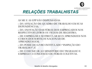 RELAÇÕES TRABALHISTAS 
AS ME E AS EPP SÃO DISPENSADAS: 
– DA AFIXAÇÃO DE QUADRO DE TRABALHO EM SUAS 
DEPENDÊNCIAS; 
– DA ANOTAÇÃO DAS FÉRIAS DOS EMPREGADOS NOS 
RESPECTIVOS LIVROS OU FICHAS DE REGISTRO; 
– DE EMPREGAR E MATRICULAR SEUS APRENDIZES NOS 
CURSOS DOS SERVIÇOS NACIONAIS DE 
APRENDIZAGEM; 
– DA POSSE DO LIVRO INTITULADO “INSPEÇÃO DO 
TRABALHO”; E 
– DE COMUNICAR AO MINISTÉRIO DO TRABALHO E 
EMPREGO A CONCESSÃO DE FÉRIAS COLETIVAS. 
Botelho & Botelho Advogados 43 
 
