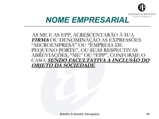 NOME EMPRESARIAL 
AS ME E AS EPP, ACRESCENTARÃO À SUA 
FIRMA OU DENOMINAÇÃO AS EXPRESSÕES 
“MICROEMPRESA” OU “EMPRESA DE 
PEQUENO PORTE”, OU SUAS RESPECTIVAS 
ABREVIAÇÕES, “ME” OU “EPP”, CONFORME O 
CASO, SENDO FACULTATIVA A INCLUSÃO DO 
OBJETO DA SOCIEDADE. 
Botelho & Botelho Advogados 46 
 