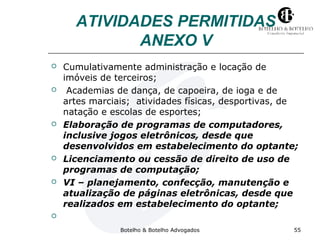 ATIVIDADES PERMITIDAS 
ANEXO V 
 Cumulativamente administração e locação de 
imóveis de terceiros; 
 Academias de dança, de capoeira, de ioga e de 
artes marciais; atividades físicas, desportivas, de 
natação e escolas de esportes; 
 Elaboração de programas de computadores, 
inclusive jogos eletrônicos, desde que 
desenvolvidos em estabelecimento do optante; 
 Licenciamento ou cessão de direito de uso de 
programas de computação; 
 VI – planejamento, confecção, manutenção e 
atualização de páginas eletrônicas, desde que 
realizados em estabelecimento do optante; 
 
Botelho & Botelho Advogados 55 
 