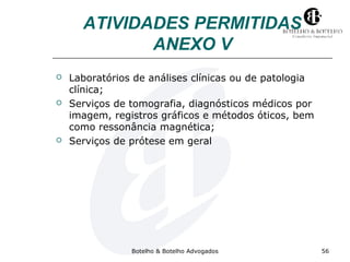 ATIVIDADES PERMITIDAS 
ANEXO V 
 Laboratórios de análises clínicas ou de patologia 
clínica; 
 Serviços de tomografia, diagnósticos médicos por 
imagem, registros gráficos e métodos óticos, bem 
como ressonância magnética; 
 Serviços de prótese em geral 
Botelho & Botelho Advogados 56 
 